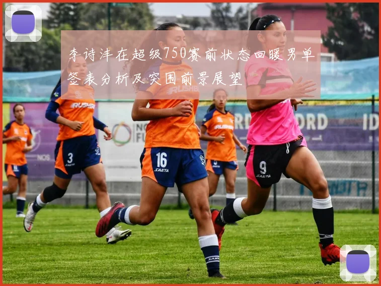 李诗沣在超级750赛前状态回暖男单签表分析及突围前景展望