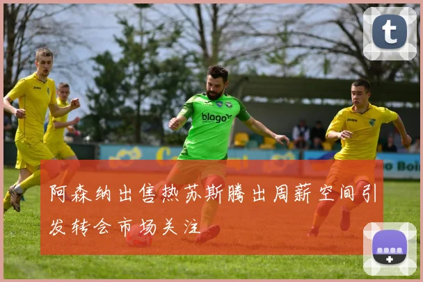 阿森纳出售热苏斯腾出周薪空间引发转会市场关注