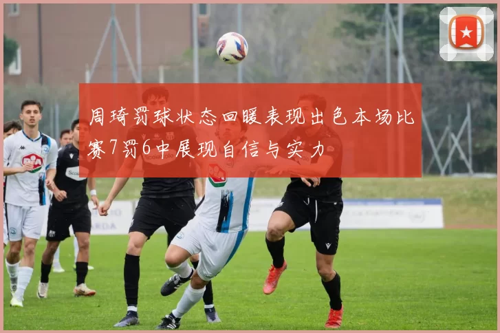 周琦罚球状态回暖表现出色本场比赛7罚6中展现自信与实力