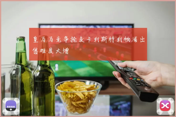 皇马马竞争抢麦卡利斯特利物浦出售难度大增