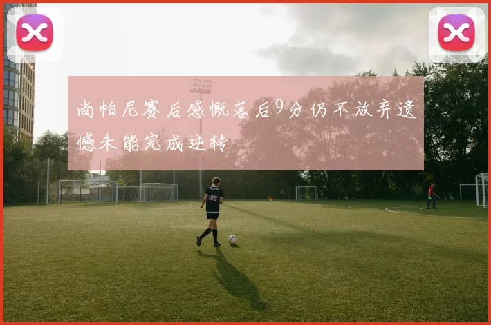 尚帕尼赛后感慨落后9分仍不放弃遗憾未能完成逆转