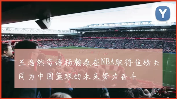 王浩然寄语杨瀚森在NBA取得佳绩共同为中国篮球的未来努力奋斗