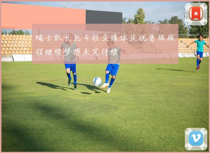 瑞士队长扎卡社交媒体庆祝晋级旅程继续梦想未完待续