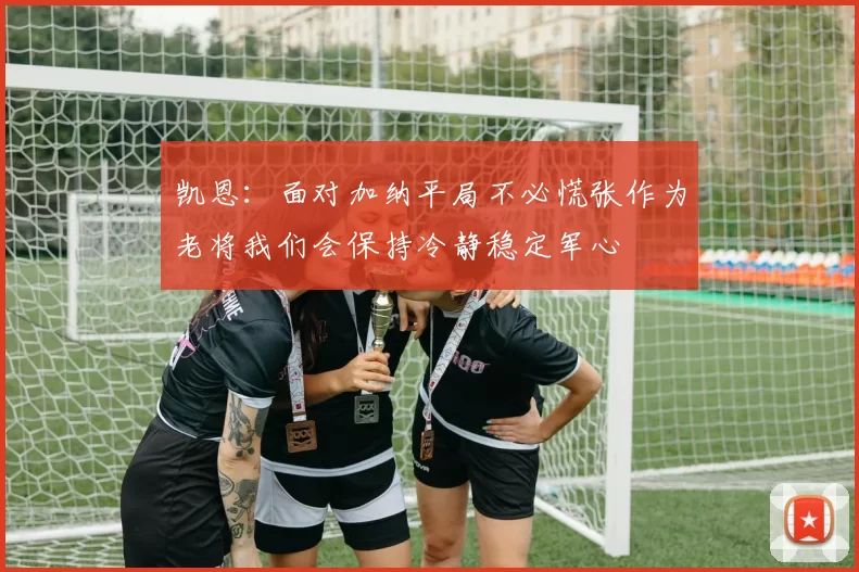 凯恩：面对加纳平局不必慌张作为老将我们会保持冷静稳定军心