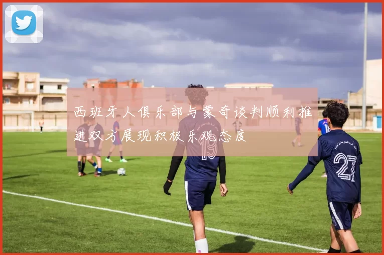 西班牙人俱乐部与蒙奇谈判顺利推进双方展现积极乐观态度