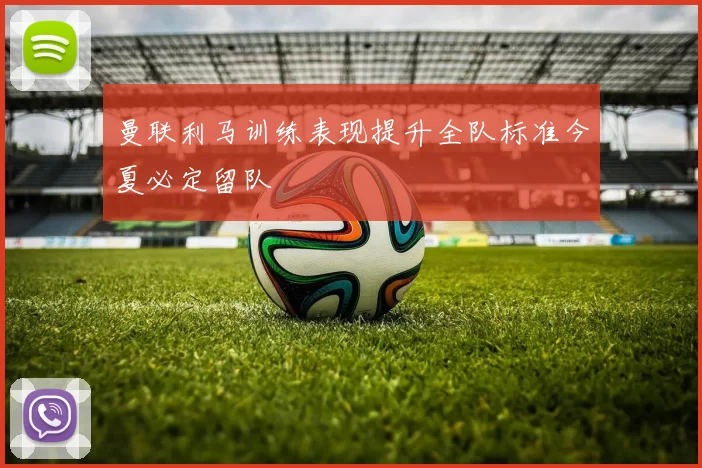 曼联利马训练表现提升全队标准今夏必定留队