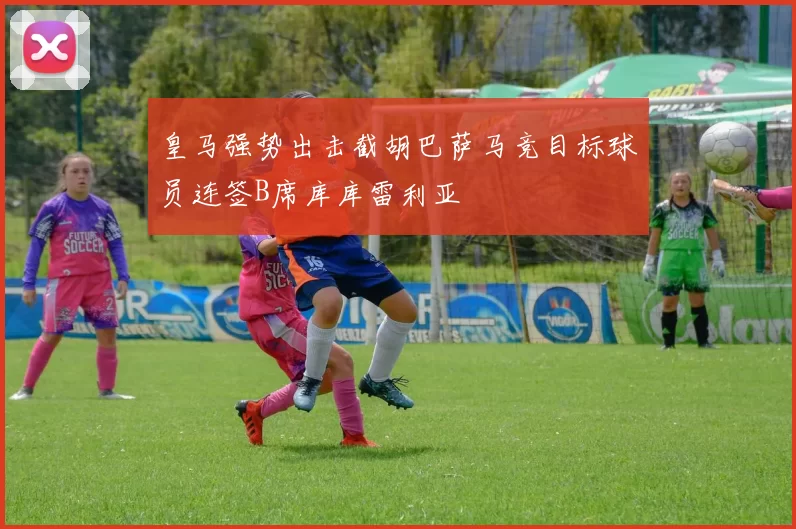 皇马强势出击截胡巴萨马竞目标球员连签B席库库雷利亚