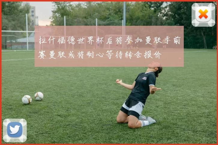拉什福德世界杯后将参加曼联季前赛曼联或将耐心等待转会报价