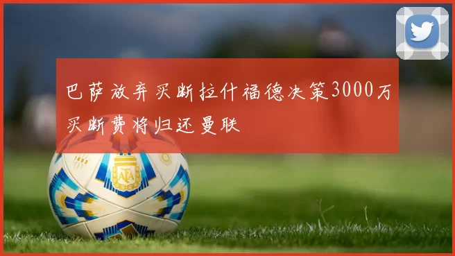 巴萨放弃买断拉什福德决策3000万买断费将归还曼联