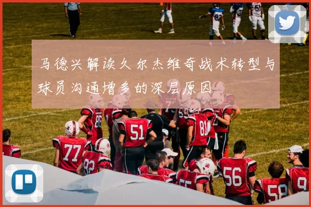 马德兴解读久尔杰维奇战术转型与球员沟通增多的深层原因