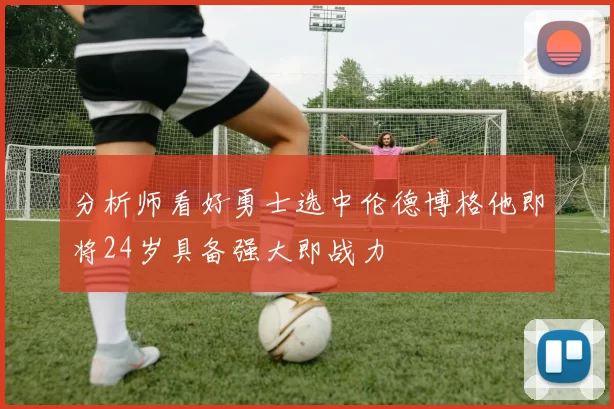 分析师看好勇士选中伦德博格他即将24岁具备强大即战力
