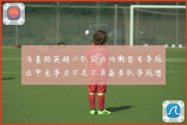 马基称英超六队实力均衡皆可争冠法甲竞争力不足不具备多队争冠潜力