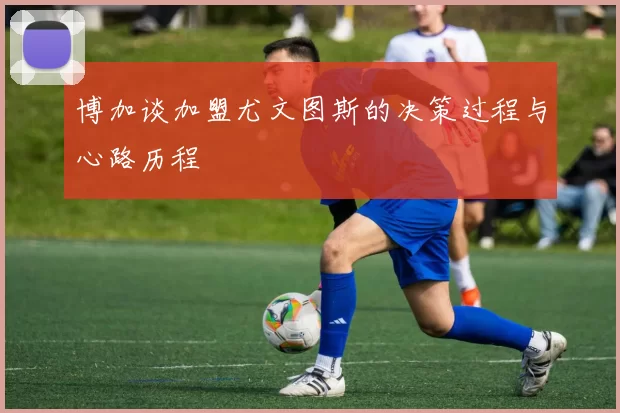 博加谈加盟尤文图斯的决策过程与心路历程