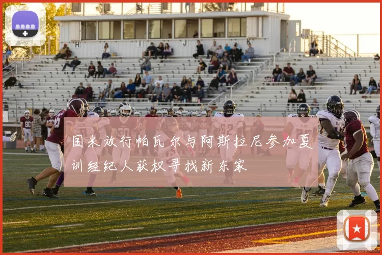 国米放行帕瓦尔与阿斯拉尼参加夏训经纪人获权寻找新东家