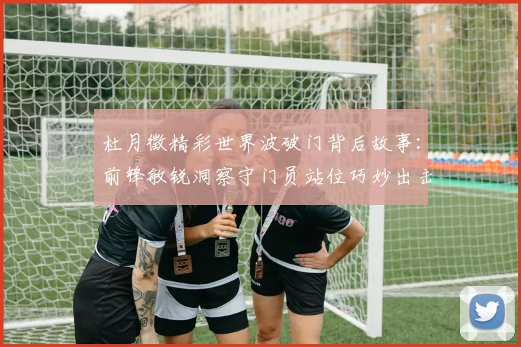 杜月徵精彩世界波破门背后故事：前锋敏锐洞察守门员站位巧妙出击