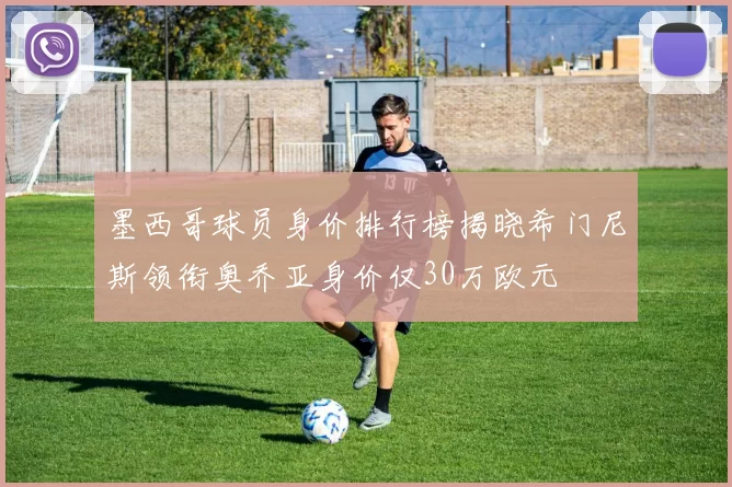 墨西哥球员身价排行榜揭晓希门尼斯领衔奥乔亚身价仅30万欧元