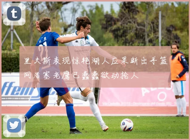里夫斯表现惊艳湖人应果断出手篮网活塞老鹰已蠢蠢欲动抢人