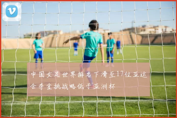 中国女足世界排名下滑至17位亚运会夺金挑战略低于亚洲杯