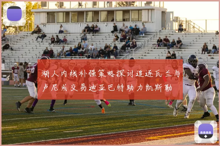 湖人内线补强策略探讨追逐瓦兰与卢尼或交易迪亚巴特助力凯斯勒