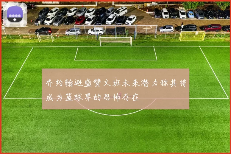乔约翰逊盛赞文班未来潜力称其将成为篮球界的恐怖存在