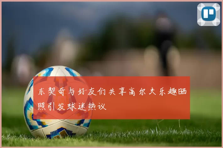 东契奇与好友们共享高尔夫乐趣晒照引发球迷热议