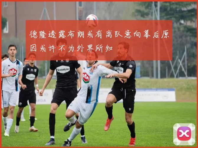 德隆透露布朗或有离队意向幕后原因或许不为外界所知