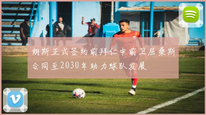 朗斯正式签约前拜仁中前卫屈桑斯合同至2030年助力球队发展